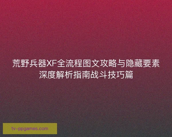 荒野兵器XF全流程图文攻略与隐藏要素深度解析指南战斗技巧篇
