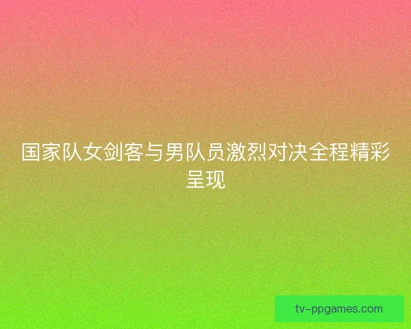 国家队女剑客与男队员激烈对决全程精彩呈现