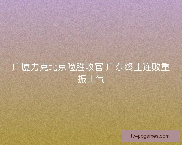 广厦力克北京险胜收官 广东终止连败重振士气 广厦力克北京险胜收官 广东终止连败重振士气