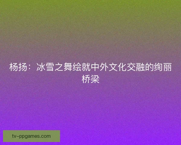 杨扬：冰雪之舞绘就中外文化交融的绚丽桥梁