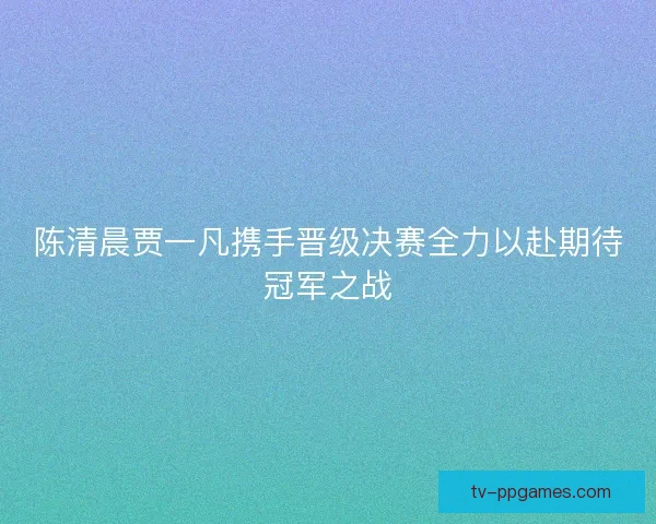 陈清晨贾一凡携手晋级决赛全力以赴期待冠军之战