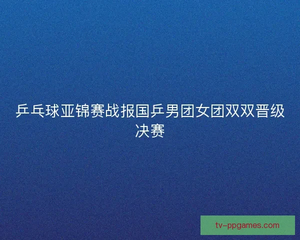 乒乓球亚锦赛战报国乒男团女团双双晋级决赛