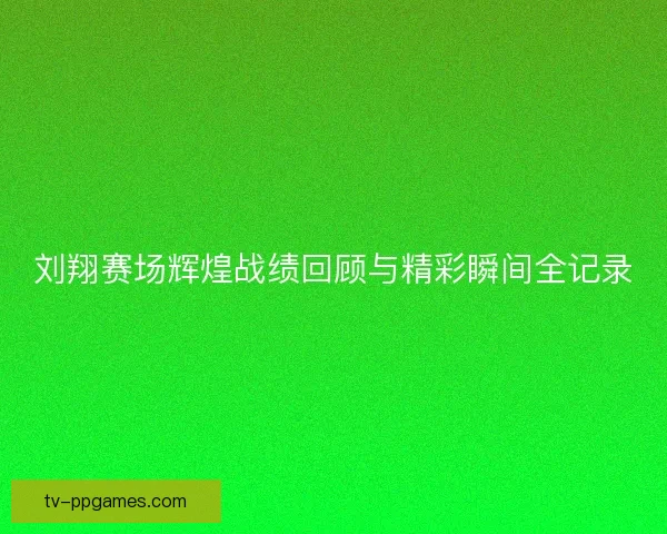 刘翔赛场辉煌战绩回顾与精彩瞬间全记录