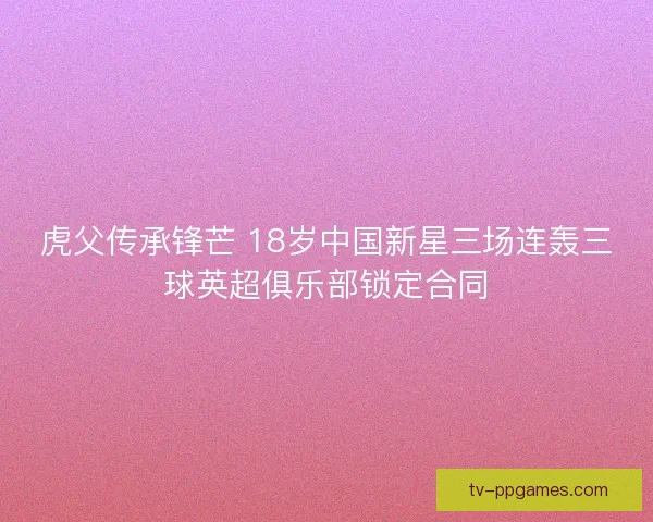 虎父传承锋芒 18岁中国新星三场连轰三球英超俱乐部锁定合同