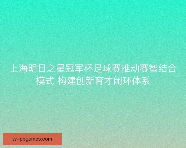 上海明日之星冠军杯足球赛推动赛智结合模式 构建创新育才闭环体系