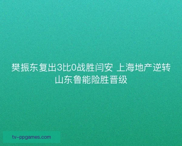 樊振东复出3比0战胜闫安 上海地产逆转山东鲁能险胜晋级