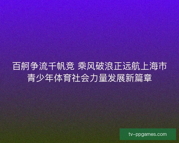 百舸争流千帆竞 乘风破浪正远航上海市青少年体育社会力量发展新篇章