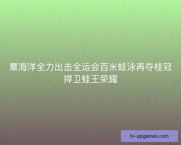 覃海洋全力出击全运会百米蛙泳再夺桂冠捍卫蛙王荣耀