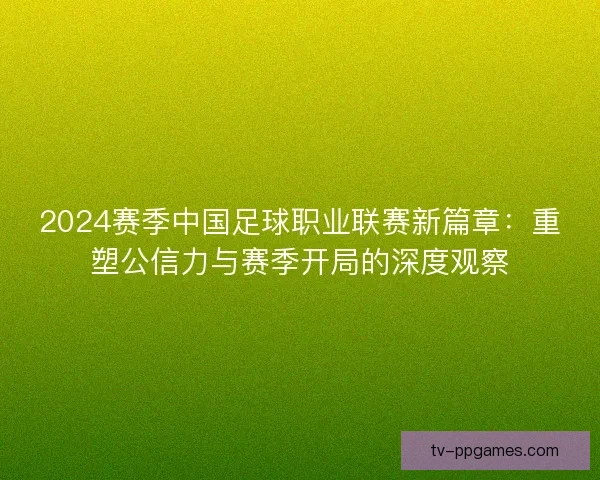 2024赛季中国足球职业联赛新篇章:重塑公信力与赛季开局的深度观察 2024赛季中国足球职业联赛新篇章:重塑公信力与赛季开局的深度观察