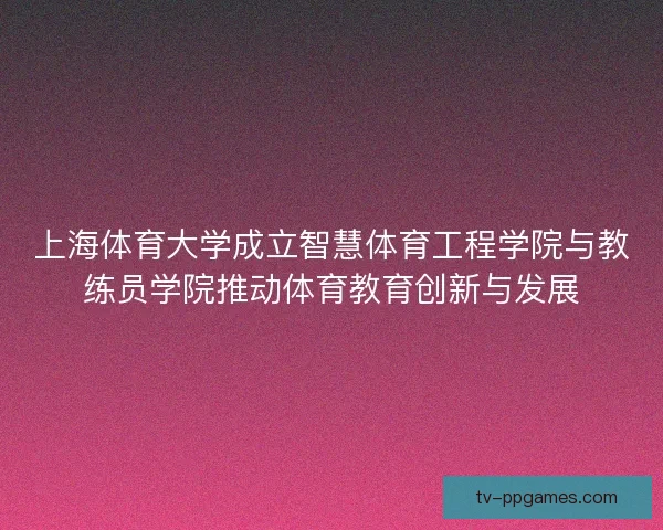 上海体育大学成立智慧体育工程学院与教练员学院推动体育教育创新与发展 上海体育大学成立智慧体育工程学院与教练员学院推动体育教育创新与发展