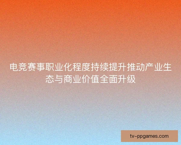 电竞赛事职业化程度持续提升推动产业生态与商业价值全面升级 电竞赛事职业化程度持续提升推动产业生态与商业价值全面升级