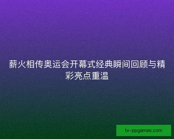 薪火相传奥运会开幕式经典瞬间回顾与精彩亮点重温 薪火相传奥运会开幕式经典瞬间回顾与精彩亮点重温