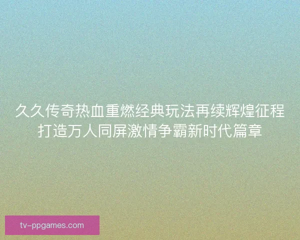 久久传奇热血重燃经典玩法再续辉煌征程打造万人同屏激情争霸新时代篇章
