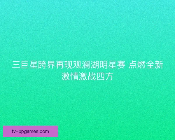 三巨星跨界再现观澜湖明星赛 点燃全新激情激战四方 三巨星跨界再现观澜湖明星赛 点燃全新激情激战四方