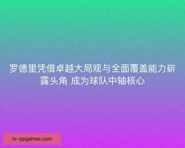 罗德里凭借卓越大局观与全面覆盖能力崭露头角 成为球队中轴核心