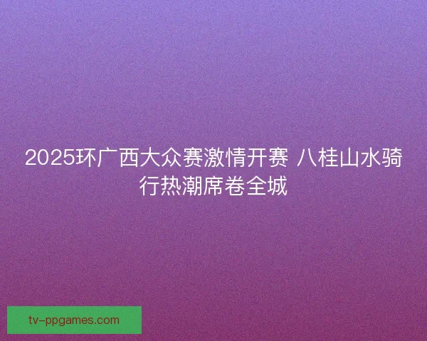 2025环广西大众赛激情开赛 八桂山水骑行热潮席卷全城