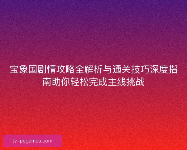 宝象国剧情攻略全解析与通关技巧深度指南助你轻松完成主线挑战