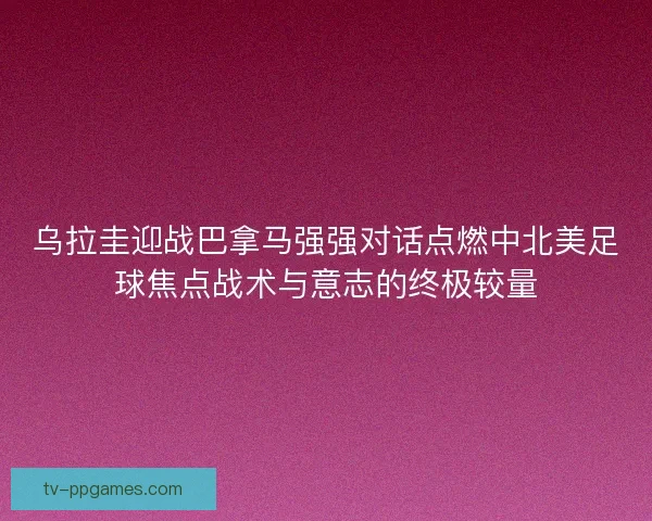 乌拉圭迎战巴拿马强强对话点燃中北美足球焦点战术与意志的终极较量