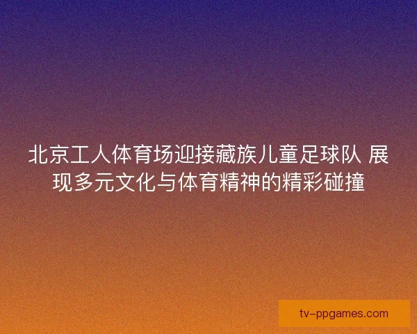 北京工人体育场迎接藏族儿童足球队 展现多元文化与体育精神的精彩碰撞