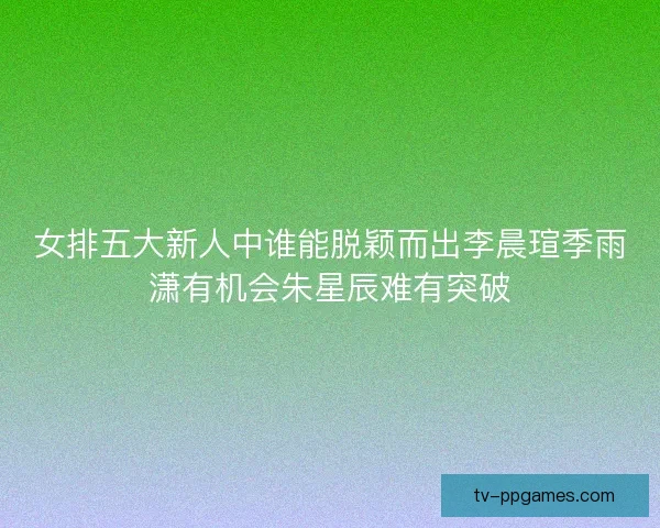 女排五大新人中谁能脱颖而出李晨瑄季雨潇有机会朱星辰难有突破 女排五大新人中谁能脱颖而出李晨瑄季雨潇有机会朱星辰难有突破